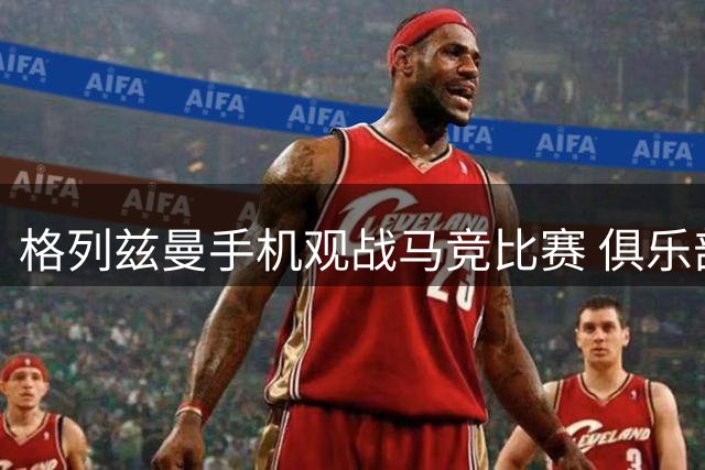 格列兹曼手机观战马竞比赛 俱乐部暖心回应